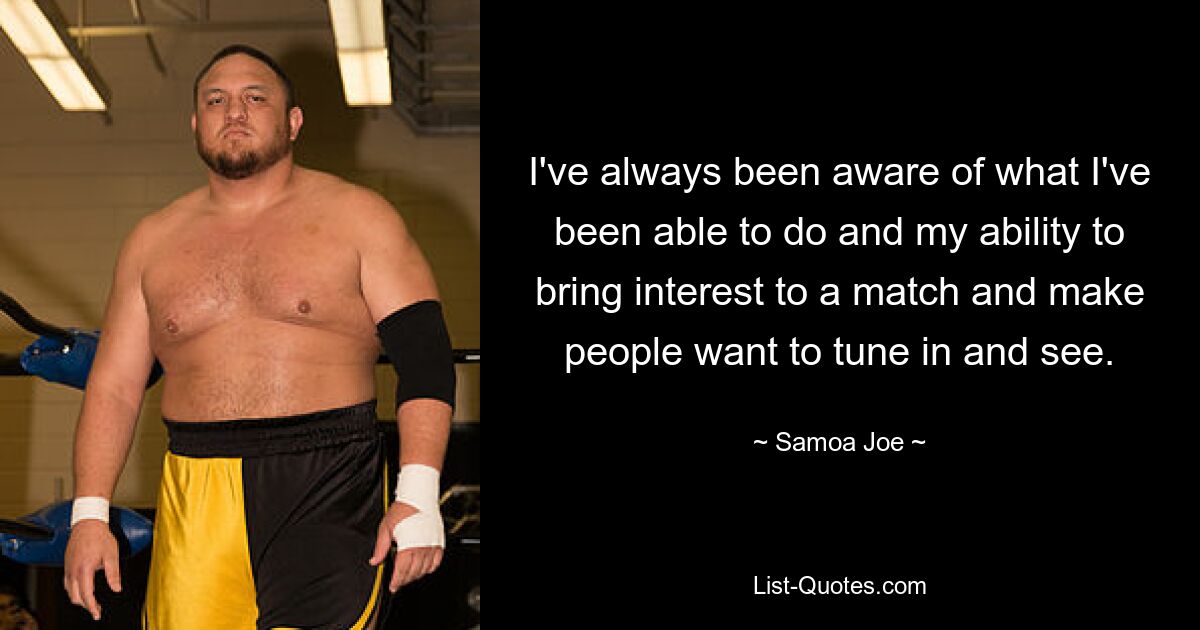 I've always been aware of what I've been able to do and my ability to bring interest to a match and make people want to tune in and see. — © Samoa Joe