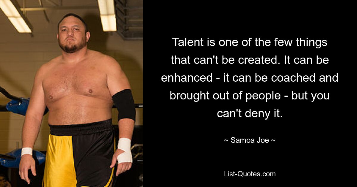 Talent ist eines der wenigen Dinge, die man nicht erschaffen kann. Es kann verstärkt werden – es kann trainiert und aus Menschen herausgeholt werden – aber man kann es nicht leugnen. — © Samoa Joe 