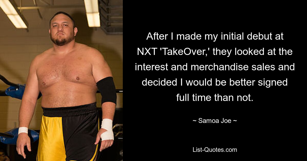 После того, как я дебютировал на NXT «TakeOver», они посмотрели на интерес и продажи товаров и решили, что лучше подписать со мной полный рабочий день, чем нет. — © Самоа Джо