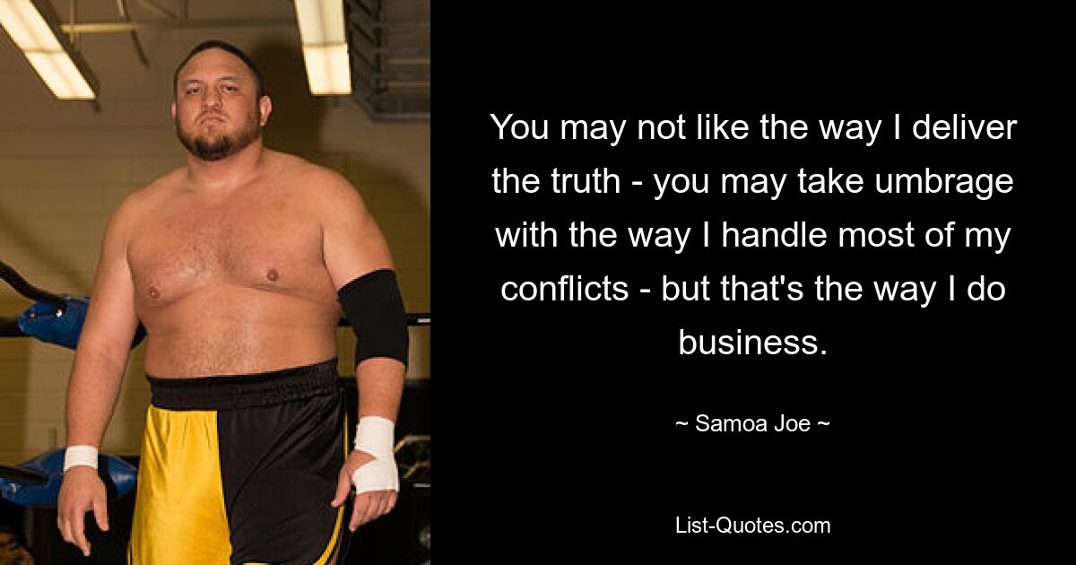 You may not like the way I deliver the truth - you may take umbrage with the way I handle most of my conflicts - but that's the way I do business. — © Samoa Joe