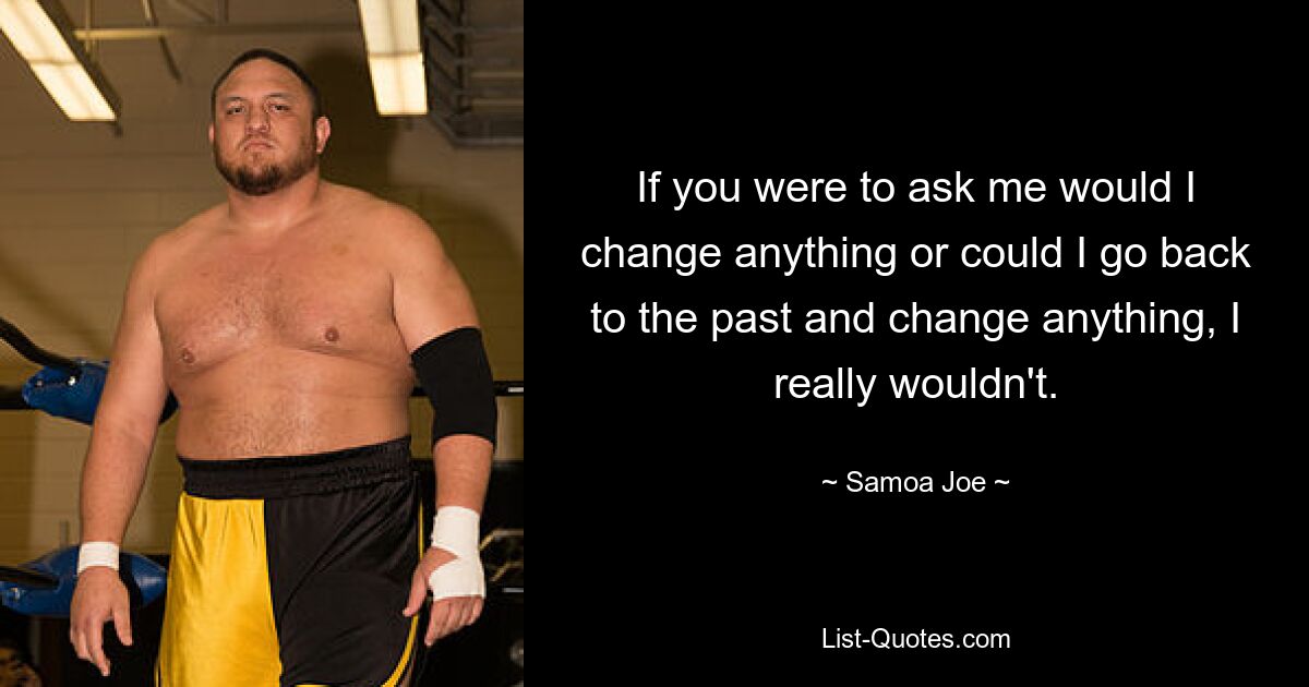 If you were to ask me would I change anything or could I go back to the past and change anything, I really wouldn't. — © Samoa Joe