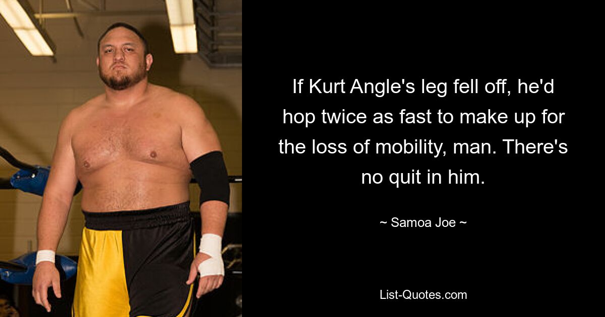 If Kurt Angle's leg fell off, he'd hop twice as fast to make up for the loss of mobility, man. There's no quit in him. — © Samoa Joe