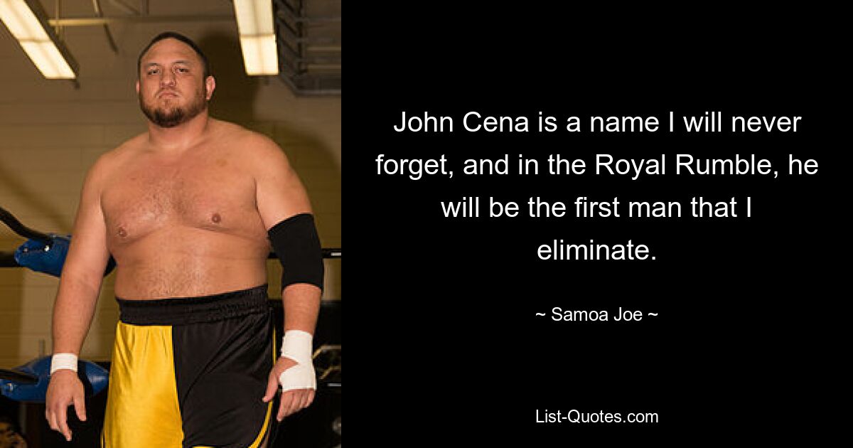 John Cena is a name I will never forget, and in the Royal Rumble, he will be the first man that I eliminate. — © Samoa Joe