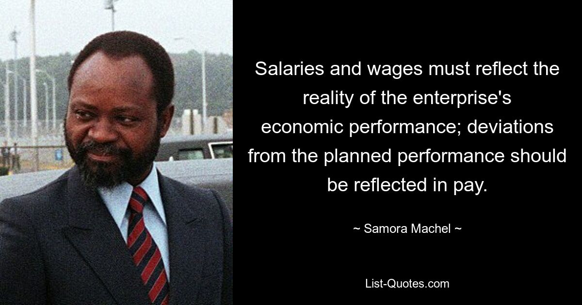 Salaries and wages must reflect the reality of the enterprise's economic performance; deviations from the planned performance should be reflected in pay. — © Samora Machel