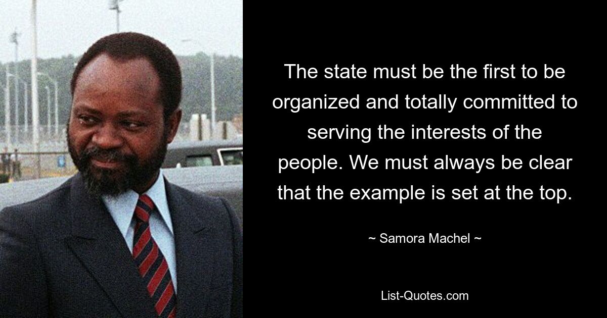 The state must be the first to be organized and totally committed to serving the interests of the people. We must always be clear that the example is set at the top. — © Samora Machel