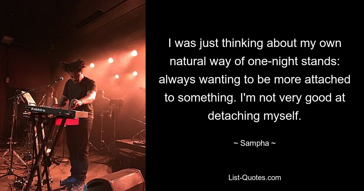 I was just thinking about my own natural way of one-night stands: always wanting to be more attached to something. I'm not very good at detaching myself. — © Sampha