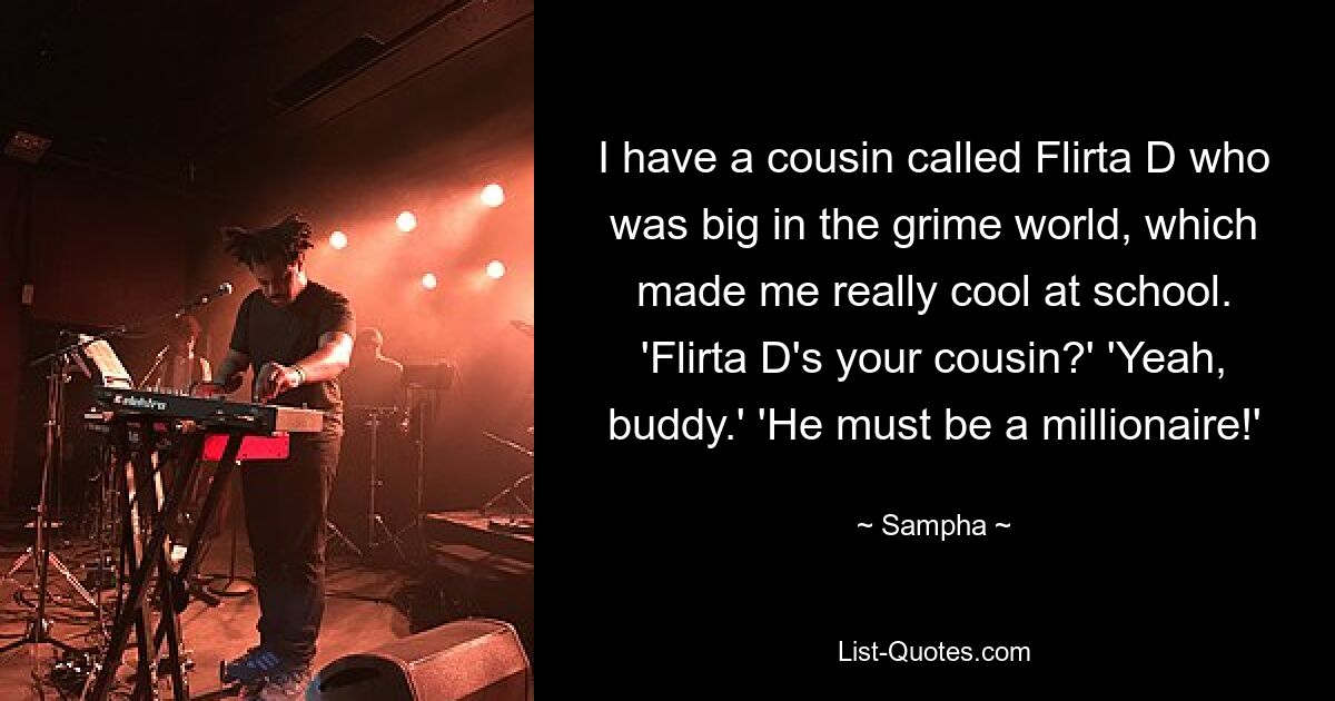 I have a cousin called Flirta D who was big in the grime world, which made me really cool at school. 'Flirta D's your cousin?' 'Yeah, buddy.' 'He must be a millionaire!' — © Sampha