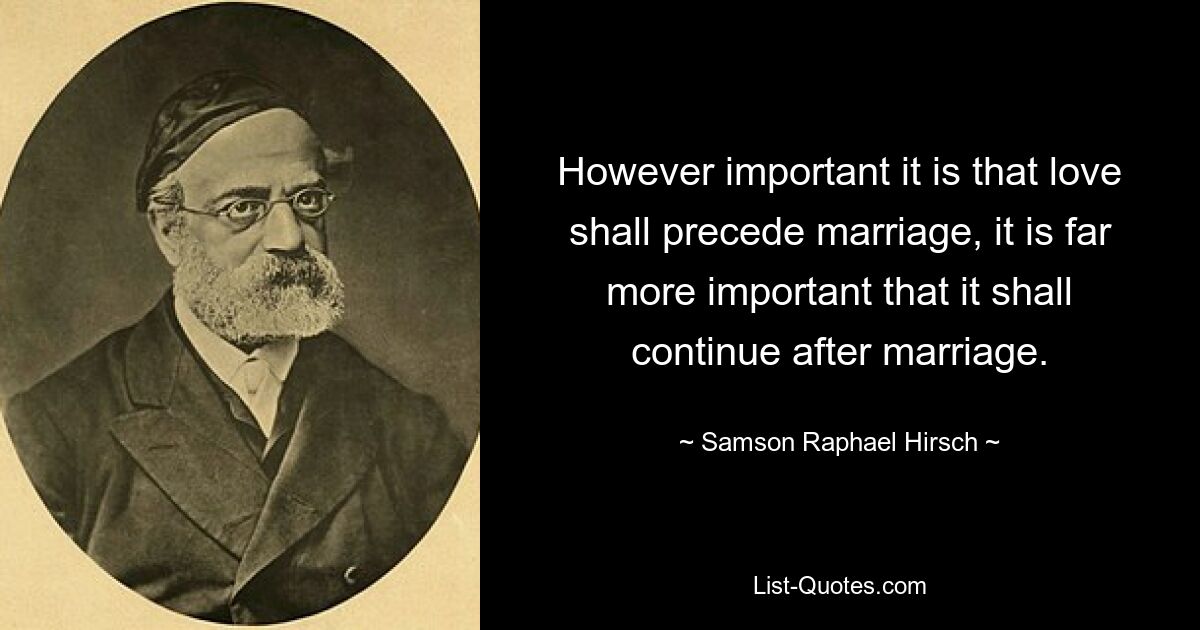 However important it is that love shall precede marriage, it is far more important that it shall continue after marriage. — © Samson Raphael Hirsch