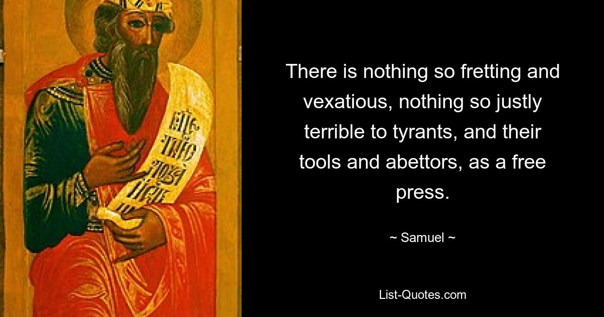 There is nothing so fretting and vexatious, nothing so justly terrible to tyrants, and their tools and abettors, as a free press. — © Samuel