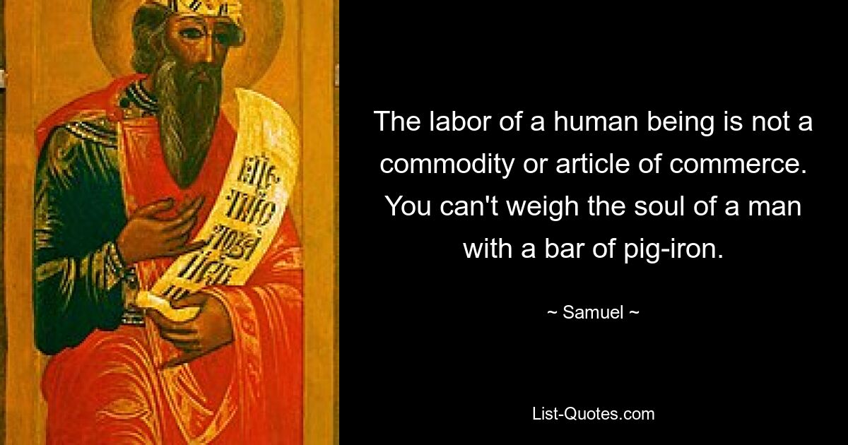 The labor of a human being is not a commodity or article of commerce. You can't weigh the soul of a man with a bar of pig-iron. — © Samuel