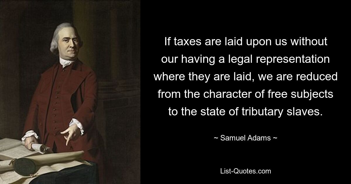 If taxes are laid upon us without our having a legal representation where they are laid, we are reduced from the character of free subjects to the state of tributary slaves. — © Samuel Adams