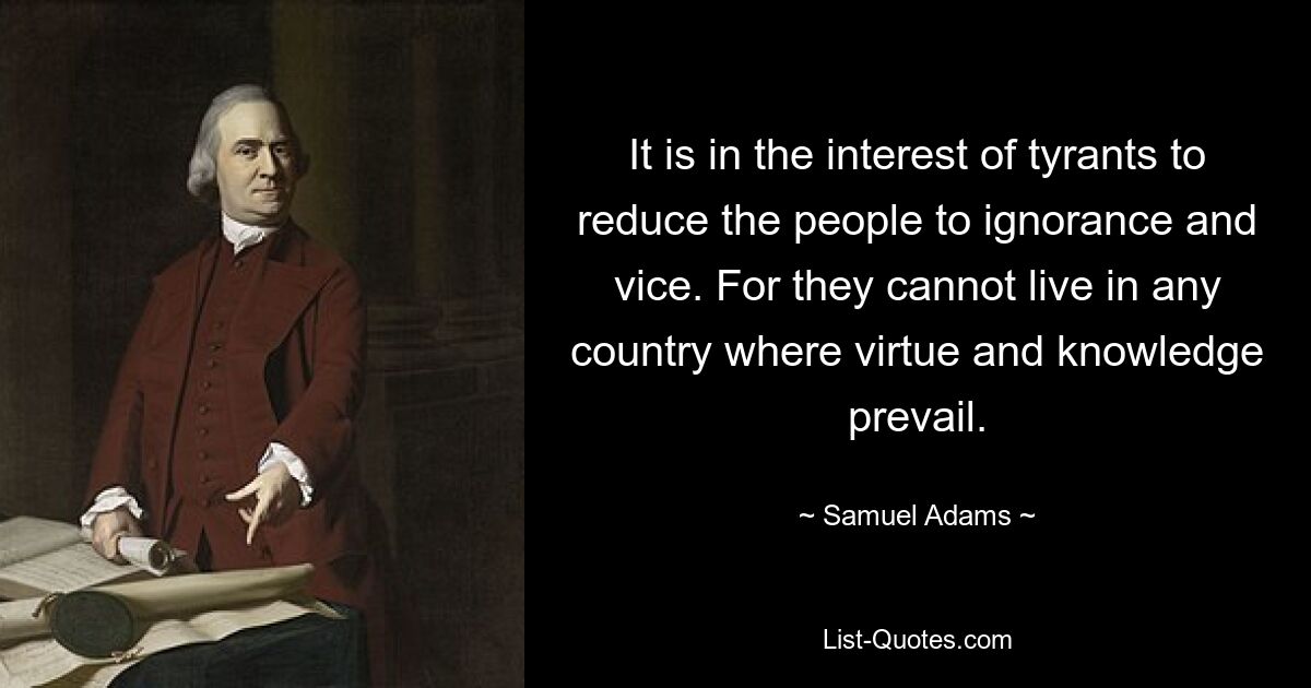 It is in the interest of tyrants to reduce the people to ignorance and vice. For they cannot live in any country where virtue and knowledge prevail. — © Samuel Adams