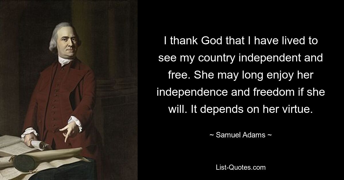 I thank God that I have lived to see my country independent and free. She may long enjoy her independence and freedom if she will. It depends on her virtue. — © Samuel Adams