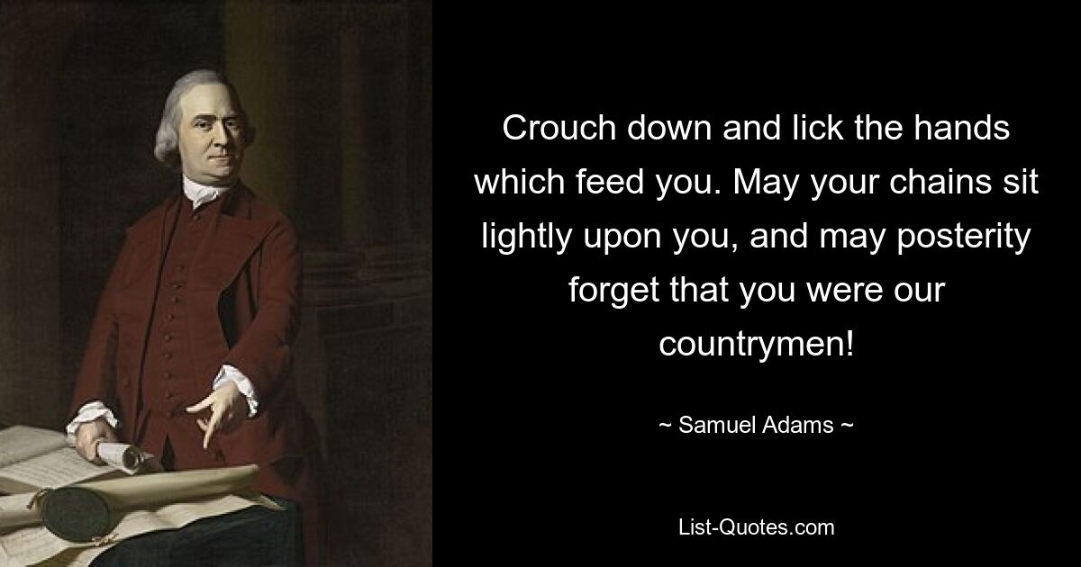 Crouch down and lick the hands which feed you. May your chains sit lightly upon you, and may posterity forget that you were our countrymen! — © Samuel Adams