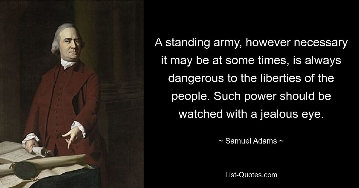 A standing army, however necessary it may be at some times, is always dangerous to the liberties of the people. Such power should be watched with a jealous eye. — © Samuel Adams