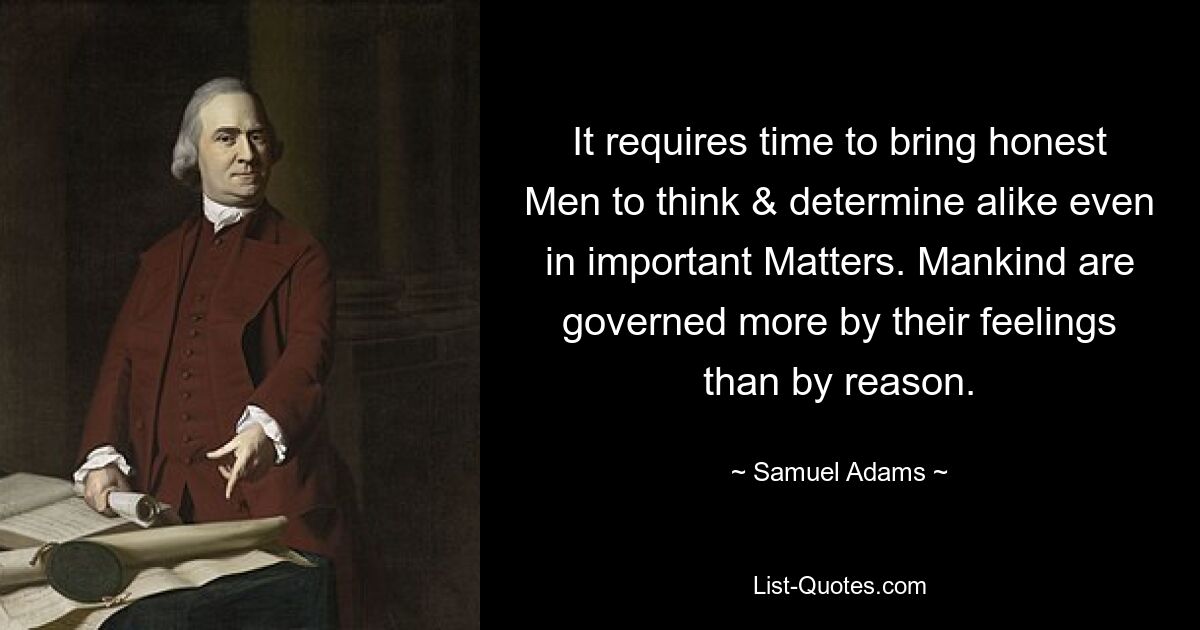 It requires time to bring honest Men to think & determine alike even in important Matters. Mankind are governed more by their feelings than by reason. — © Samuel Adams