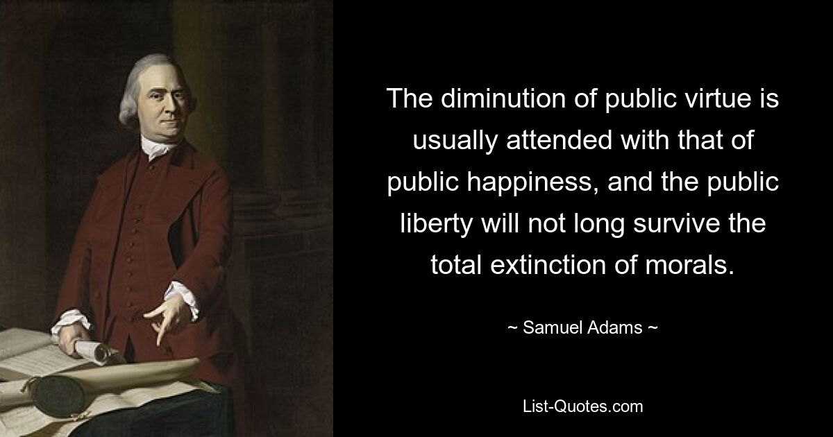 The diminution of public virtue is usually attended with that of public happiness, and the public liberty will not long survive the total extinction of morals. — © Samuel Adams