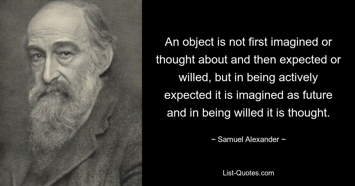 An object is not first imagined or thought about and then expected or willed, but in being actively expected it is imagined as future and in being willed it is thought. — © Samuel Alexander