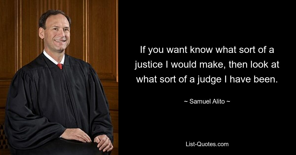 If you want know what sort of a justice I would make, then look at what sort of a judge I have been. — © Samuel Alito