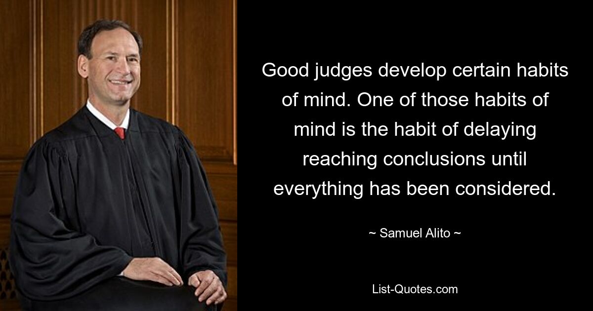 Good judges develop certain habits of mind. One of those habits of mind is the habit of delaying reaching conclusions until everything has been considered. — © Samuel Alito