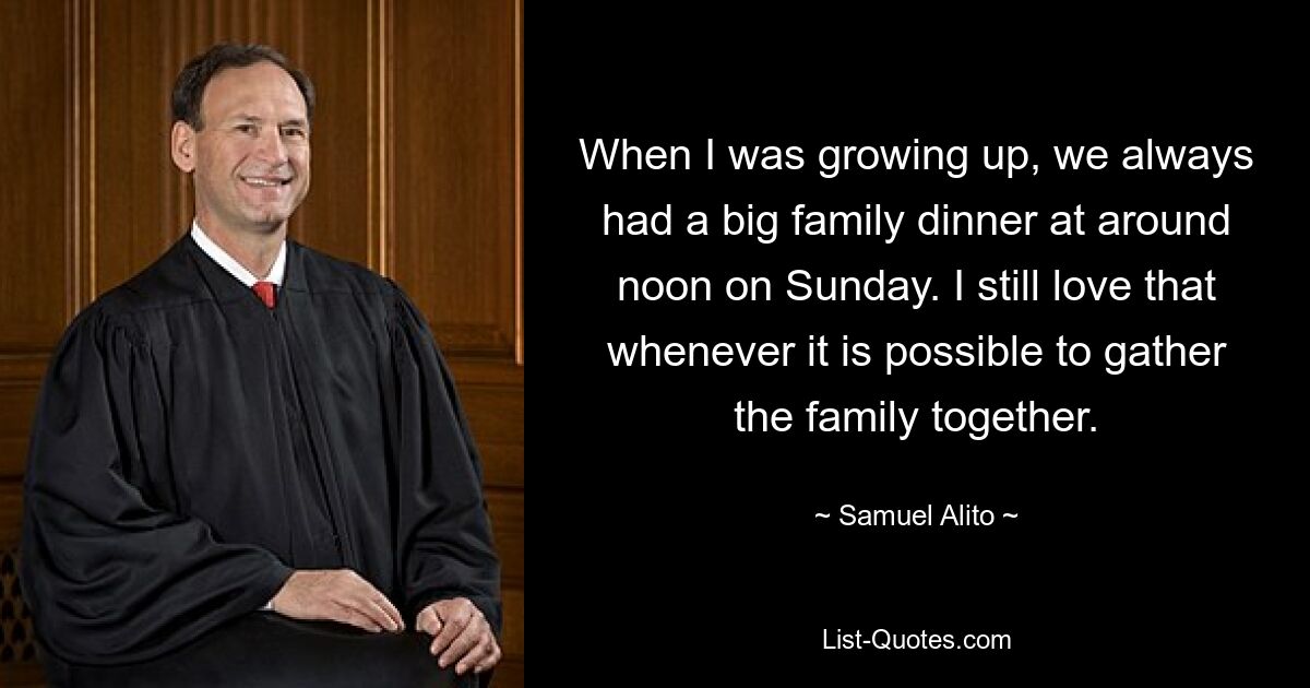 When I was growing up, we always had a big family dinner at around noon on Sunday. I still love that whenever it is possible to gather the family together. — © Samuel Alito