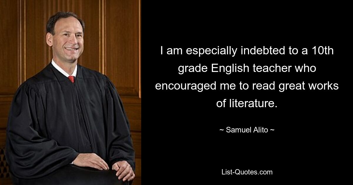 I am especially indebted to a 10th grade English teacher who encouraged me to read great works of literature. — © Samuel Alito