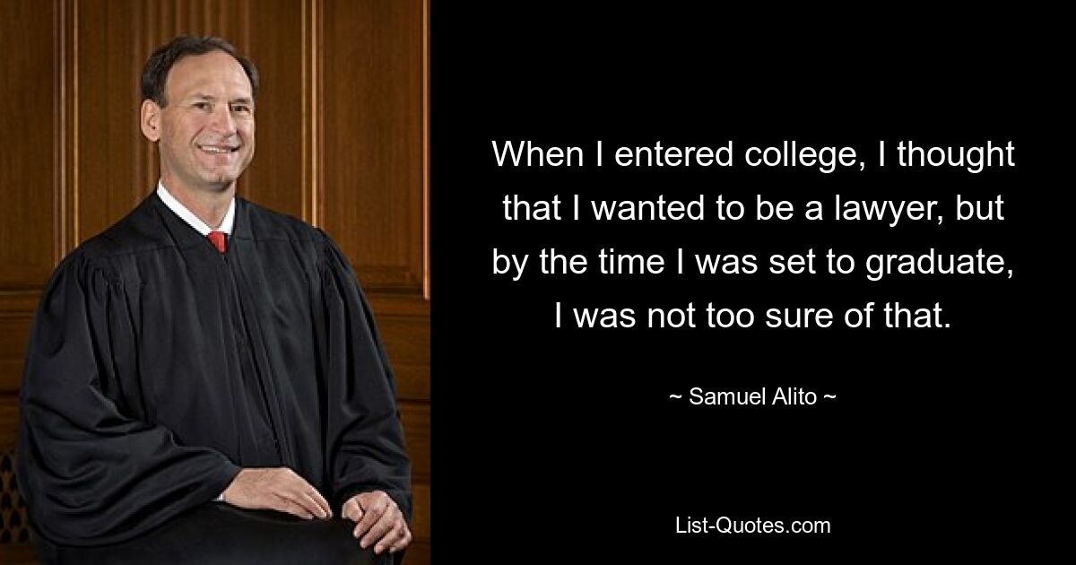 When I entered college, I thought that I wanted to be a lawyer, but by the time I was set to graduate, I was not too sure of that. — © Samuel Alito