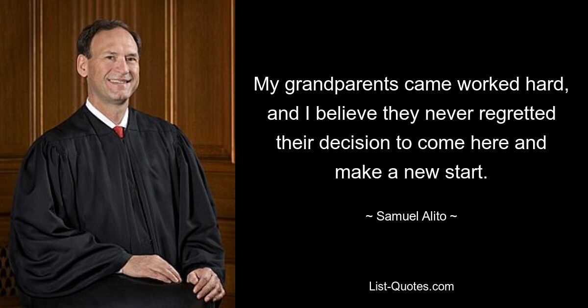 My grandparents came worked hard, and I believe they never regretted their decision to come here and make a new start. — © Samuel Alito