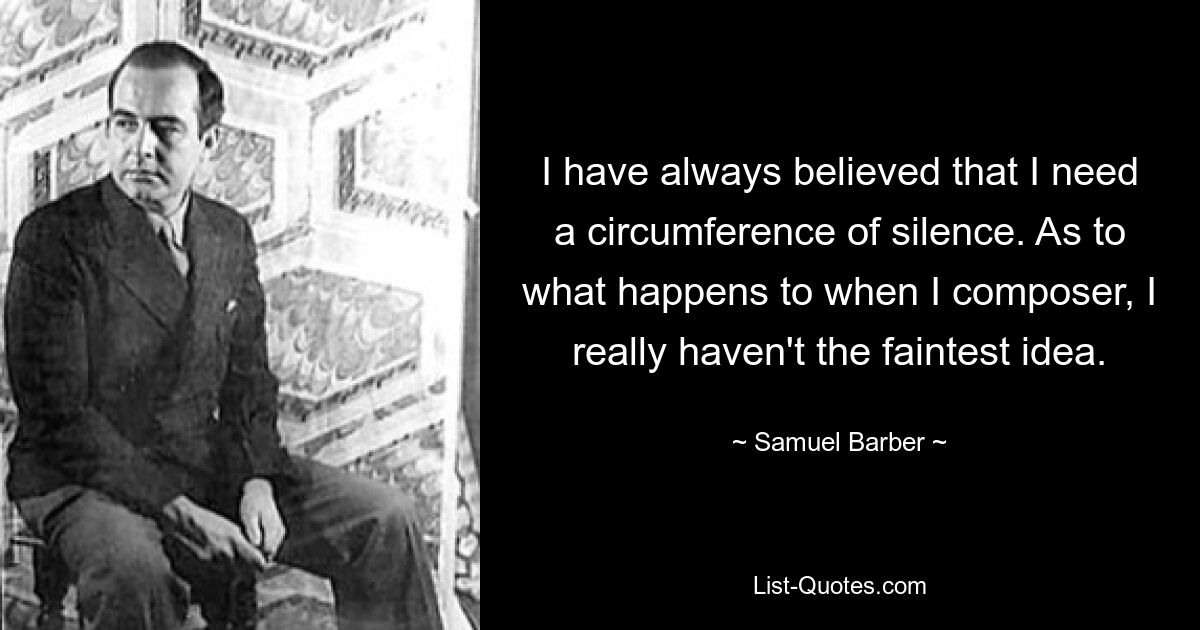 I have always believed that I need a circumference of silence. As to what happens to when I composer, I really haven't the faintest idea. — © Samuel Barber