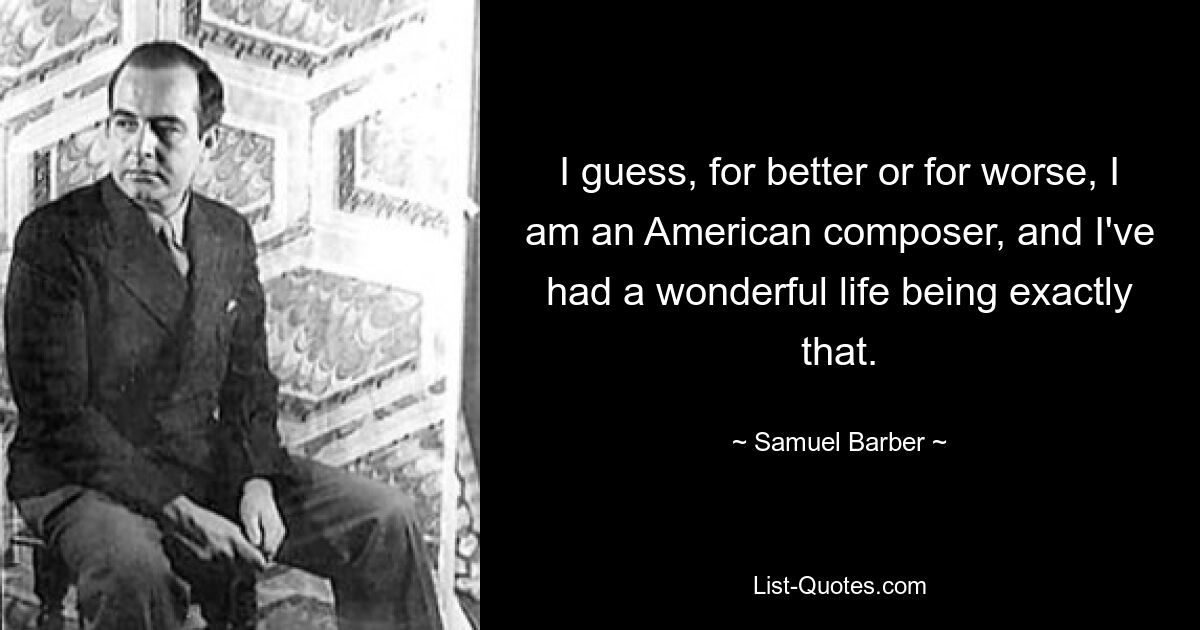 I guess, for better or for worse, I am an American composer, and I've had a wonderful life being exactly that. — © Samuel Barber