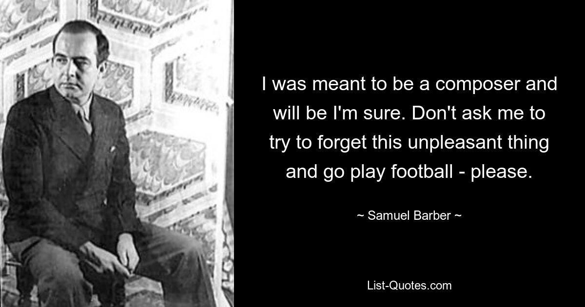 I was meant to be a composer and will be I'm sure. Don't ask me to try to forget this unpleasant thing and go play football - please. — © Samuel Barber