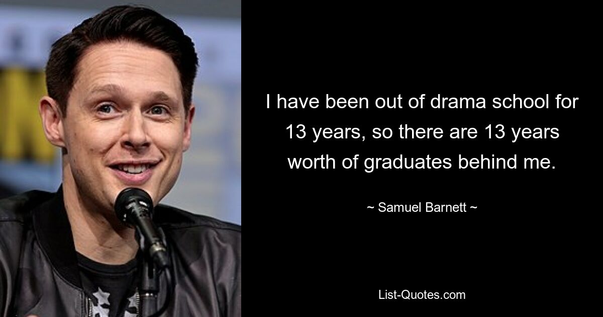 I have been out of drama school for 13 years, so there are 13 years worth of graduates behind me. — © Samuel Barnett