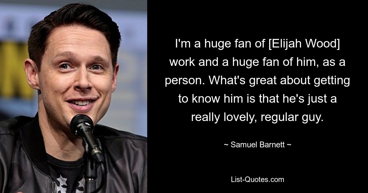 I'm a huge fan of [Elijah Wood] work and a huge fan of him, as a person. What's great about getting to know him is that he's just a really lovely, regular guy. — © Samuel Barnett