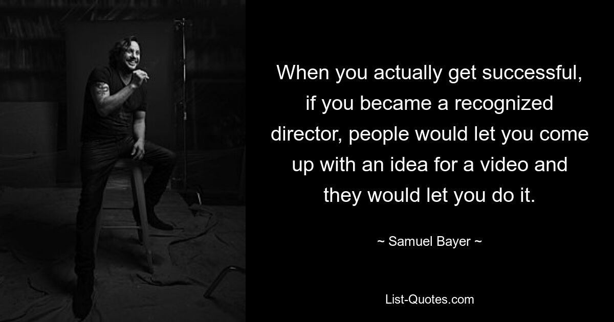 When you actually get successful, if you became a recognized director, people would let you come up with an idea for a video and they would let you do it. — © Samuel Bayer