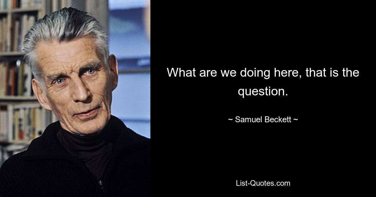 What are we doing here, that is the question. — © Samuel Beckett