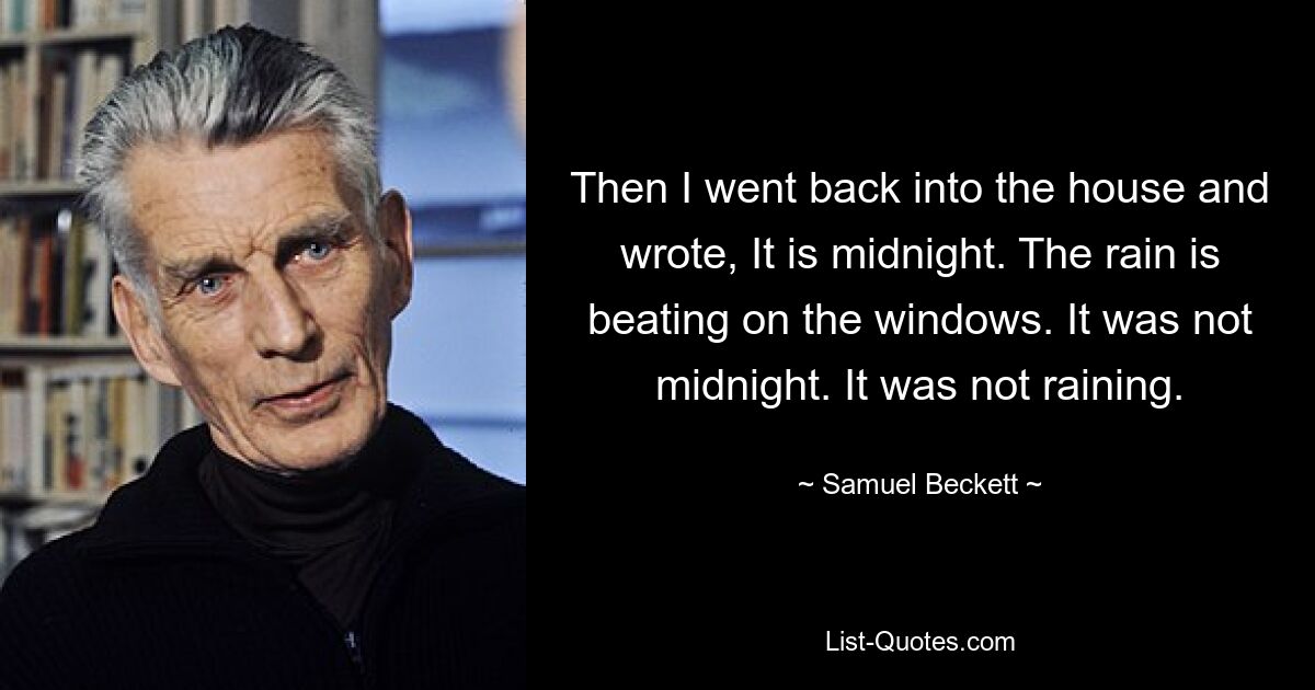 Then I went back into the house and wrote, It is midnight. The rain is beating on the windows. It was not midnight. It was not raining. — © Samuel Beckett