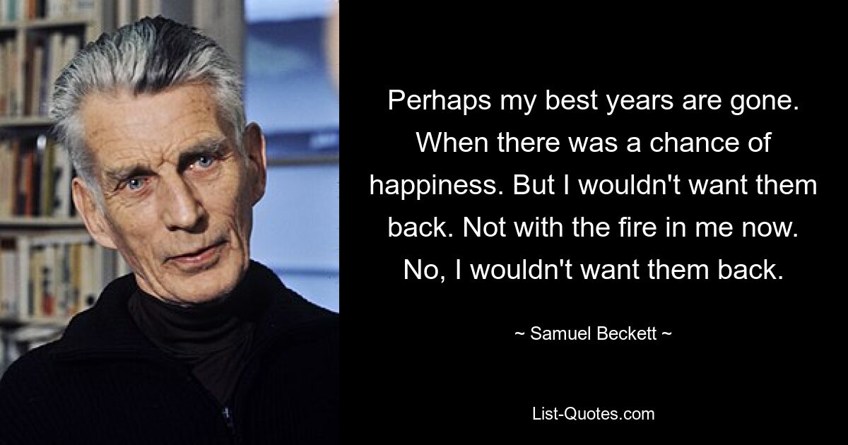 Perhaps my best years are gone. When there was a chance of happiness. But I wouldn't want them back. Not with the fire in me now. No, I wouldn't want them back. — © Samuel Beckett