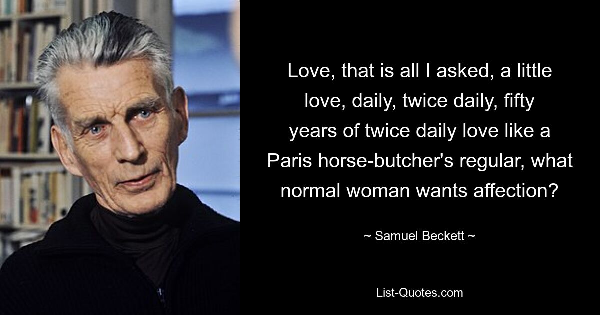 Love, that is all I asked, a little love, daily, twice daily, fifty years of twice daily love like a Paris horse-butcher's regular, what normal woman wants affection? — © Samuel Beckett