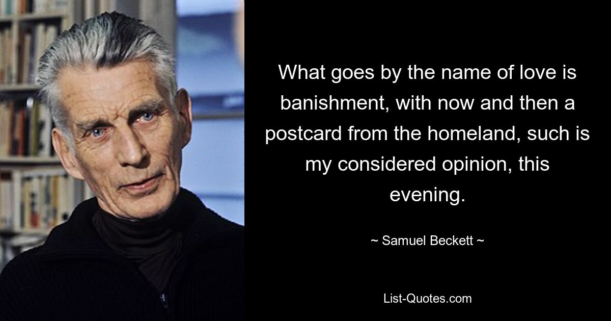 What goes by the name of love is banishment, with now and then a postcard from the homeland, such is my considered opinion, this evening. — © Samuel Beckett