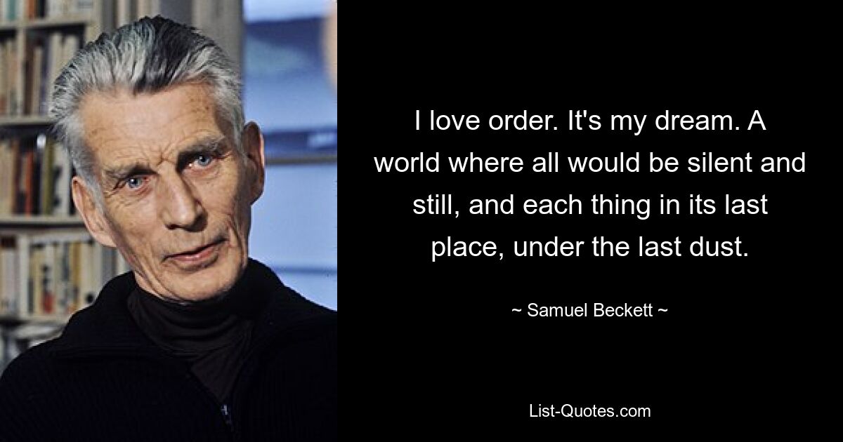 I love order. It's my dream. A world where all would be silent and still, and each thing in its last place, under the last dust. — © Samuel Beckett