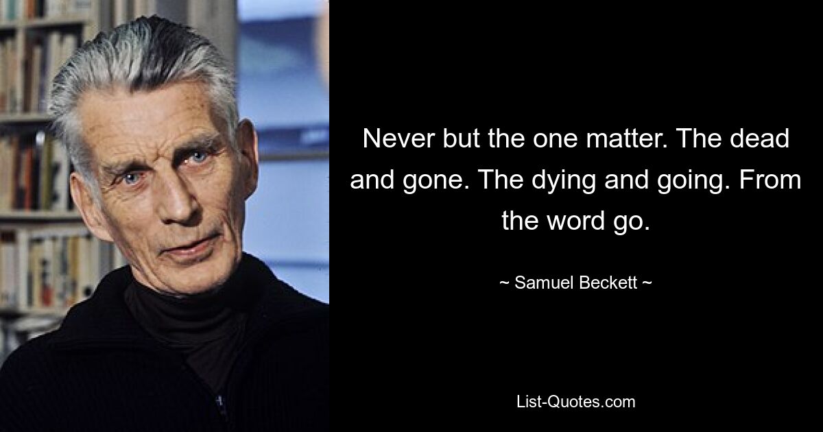 Never but the one matter. The dead and gone. The dying and going. From the word go. — © Samuel Beckett