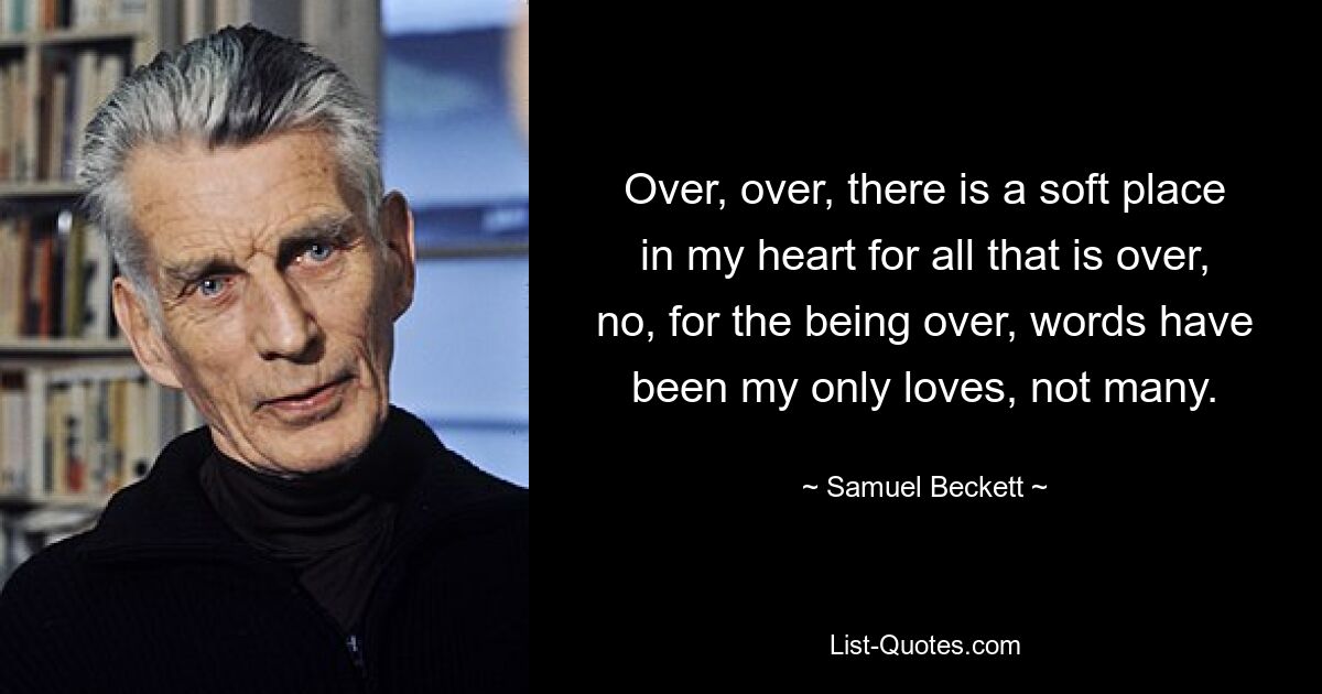 Over, over, there is a soft place in my heart for all that is over, no, for the being over, words have been my only loves, not many. — © Samuel Beckett