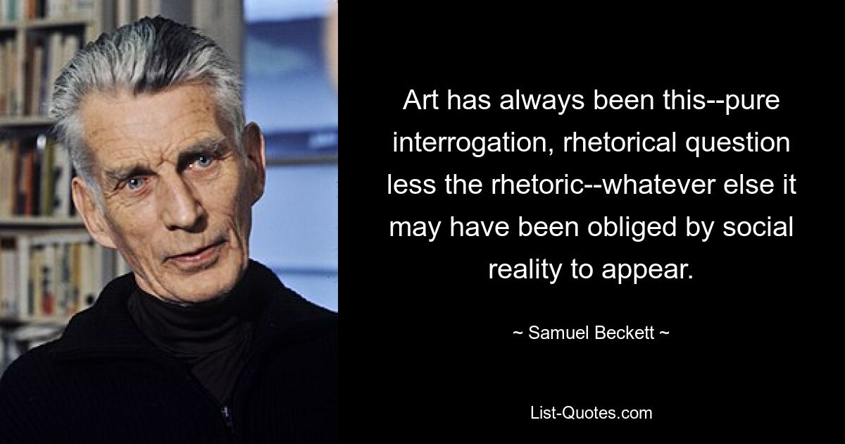 Art has always been this--pure interrogation, rhetorical question less the rhetoric--whatever else it may have been obliged by social reality to appear. — © Samuel Beckett