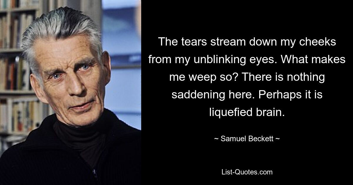 The tears stream down my cheeks from my unblinking eyes. What makes me weep so? There is nothing saddening here. Perhaps it is liquefied brain. — © Samuel Beckett