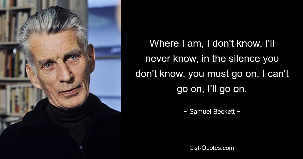 Where I am, I don't know, I'll never know, in the silence you don't know, you must go on, I can't go on, I'll go on. — © Samuel Beckett