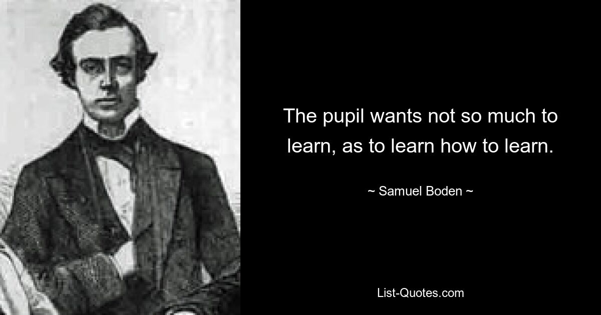 The pupil wants not so much to learn, as to learn how to learn. — © Samuel Boden