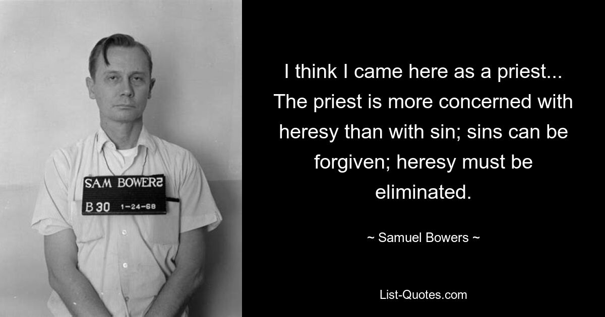 I think I came here as a priest... The priest is more concerned with heresy than with sin; sins can be forgiven; heresy must be eliminated. — © Samuel Bowers