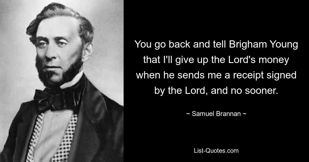 You go back and tell Brigham Young that I'll give up the Lord's money when he sends me a receipt signed by the Lord, and no sooner. — © Samuel Brannan