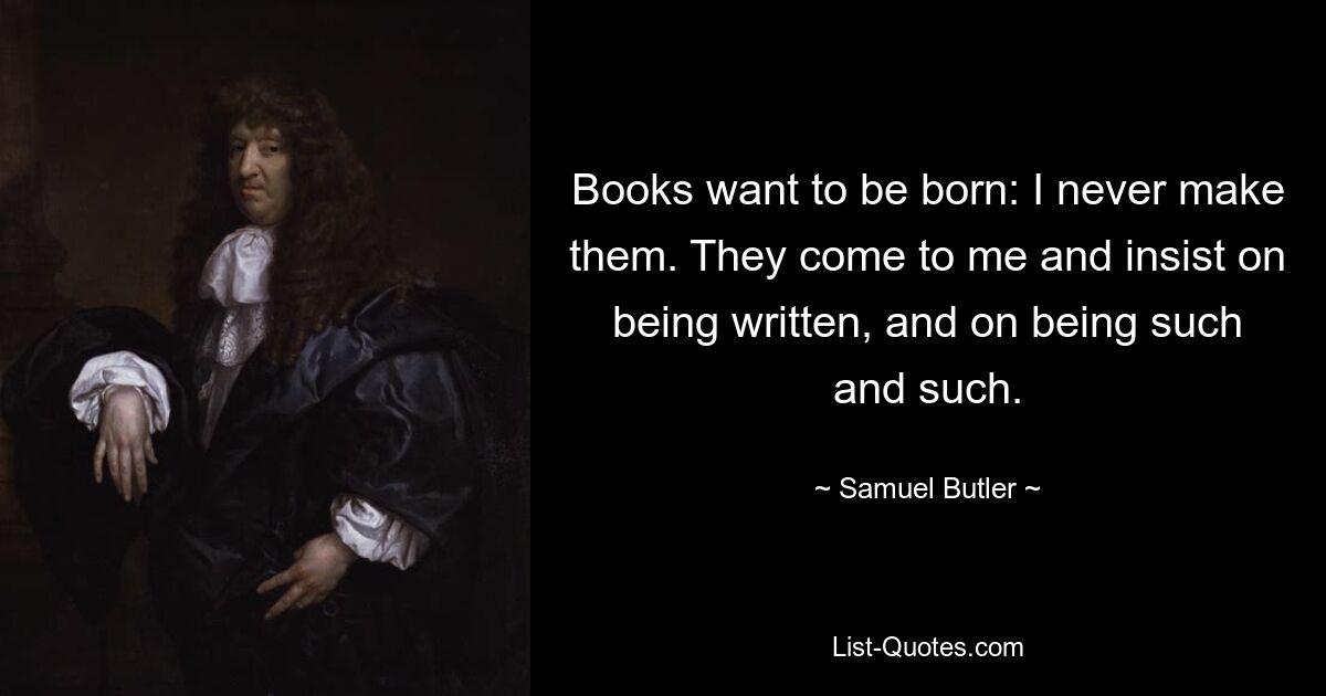 Books want to be born: I never make them. They come to me and insist on being written, and on being such and such. — © Samuel Butler