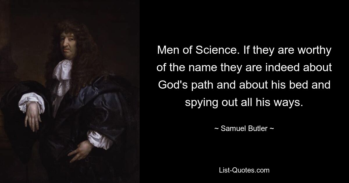 Men of Science. If they are worthy of the name they are indeed about God's path and about his bed and spying out all his ways. — © Samuel Butler